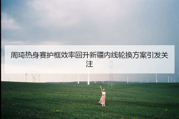 周琦热身赛护框效率回升新疆内线轮换方案引发关注
