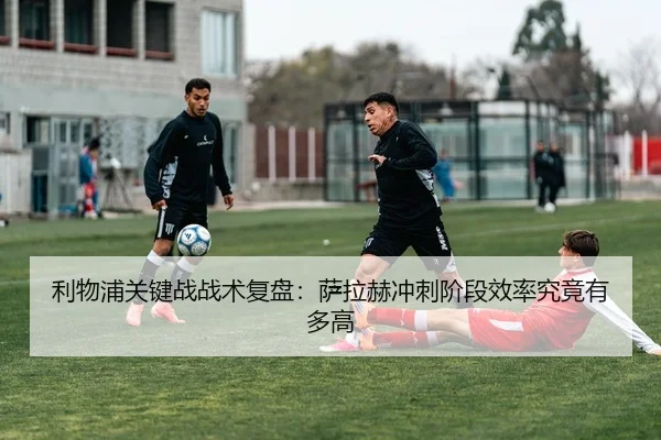 利物浦关键战战术复盘：萨拉赫冲刺阶段效率究竟有多高